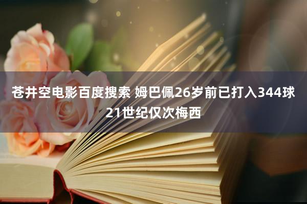 苍井空电影百度搜索 姆巴佩26岁前已打入344球21世纪仅次梅西