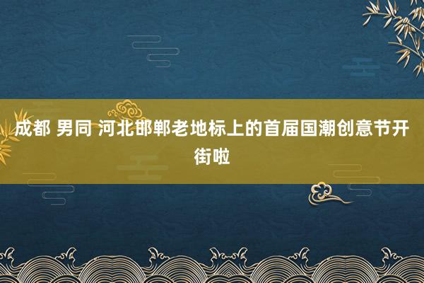 成都 男同 河北邯郸老地标上的首届国潮创意节开街啦
