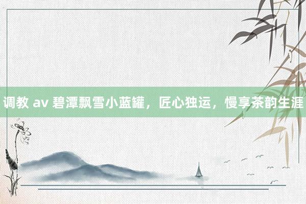 调教 av 碧潭飘雪小蓝罐，匠心独运，慢享茶韵生涯