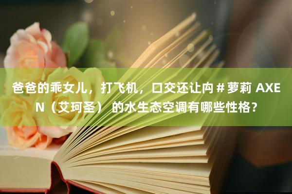 爸爸的乖女儿，打飞机，口交还让禸＃萝莉 AXEN（艾珂圣） 的水生态空调有哪些性格？