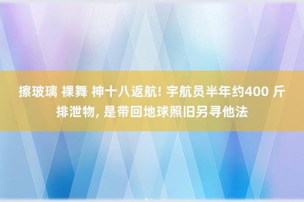 擦玻璃 裸舞 神十八返航! 宇航员半年约400 斤排泄物, 是带回地球照旧另寻他法