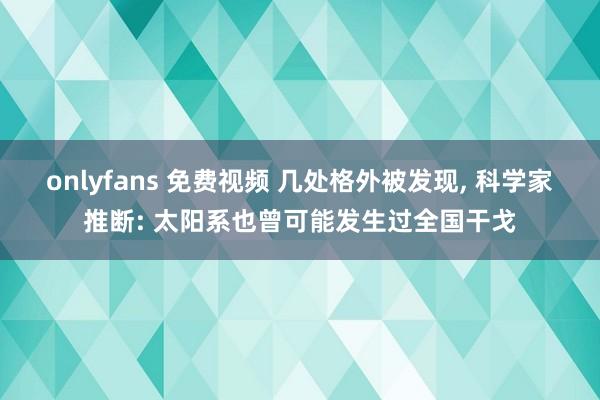 onlyfans 免费视频 几处格外被发现, 科学家推断: 太阳系也曾可能发生过全国干戈