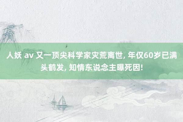 人妖 av 又一顶尖科学家灾荒离世， 年仅60岁已满头鹤发， 知情东说念主曝死因!