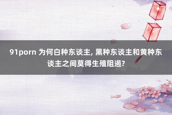 91porn 为何白种东谈主, 黑种东谈主和黄种东谈主之间莫得生殖阻遏?