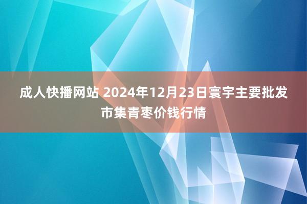 成人快播网站 2024年12月23日寰宇主要批发市集青枣价钱行情