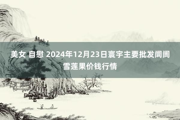 美女 自慰 2024年12月23日寰宇主要批发阛阓雪莲果价钱行情
