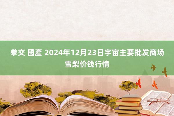拳交 國產 2024年12月23日宇宙主要批发商场雪梨价钱行情