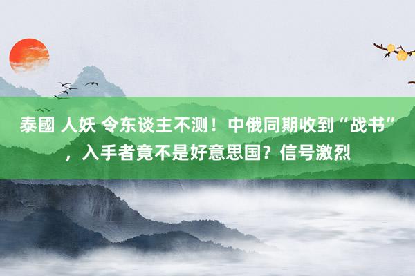 泰國 人妖 令东谈主不测！中俄同期收到“战书”，入手者竟不是好意思国？信号激烈