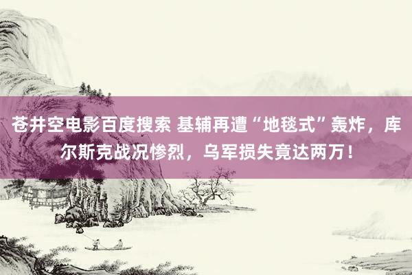 苍井空电影百度搜索 基辅再遭“地毯式”轰炸，库尔斯克战况惨烈，乌军损失竟达两万！