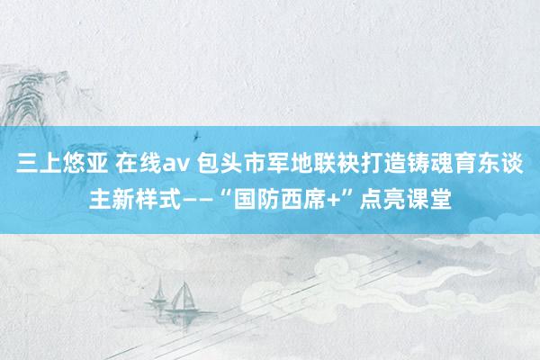 三上悠亚 在线av 包头市军地联袂打造铸魂育东谈主新样式——“国防西席+”点亮课堂