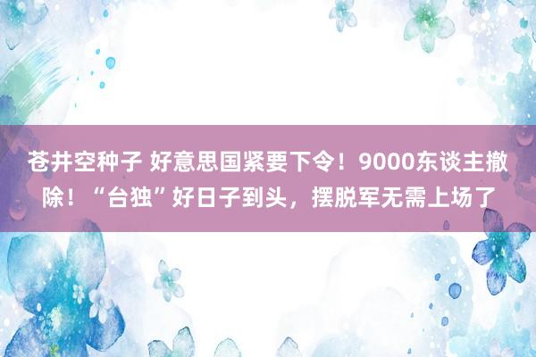 苍井空种子 好意思国紧要下令！9000东谈主撤除！“台独”好日子到头，摆脱军无需上场了