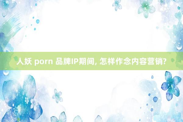 人妖 porn 品牌IP期间, 怎样作念内容营销?