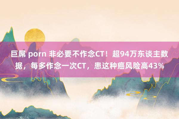 巨屌 porn 非必要不作念CT！超94万东谈主数据，每多作念一次CT，患这种癌风险高43%