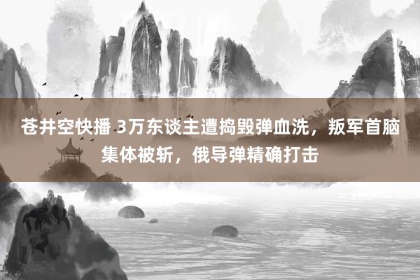 苍井空快播 3万东谈主遭捣毁弹血洗，叛军首脑集体被斩，俄导弹精确打击