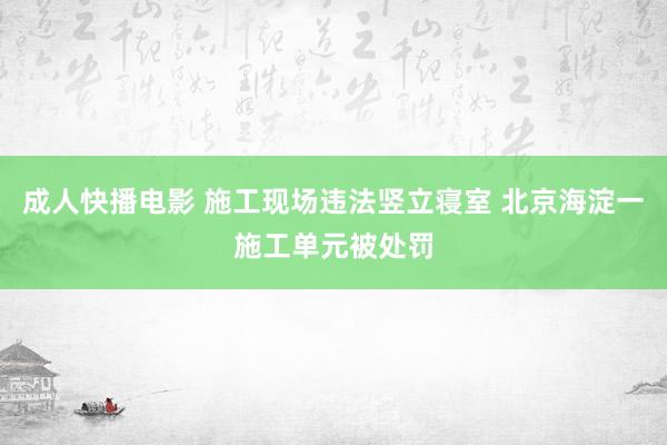 成人快播电影 施工现场违法竖立寝室 北京海淀一施工单元被处罚