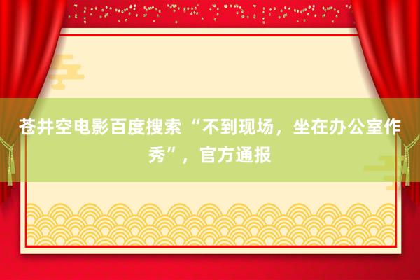 苍井空电影百度搜索 “不到现场，坐在办公室作秀”，官方通报