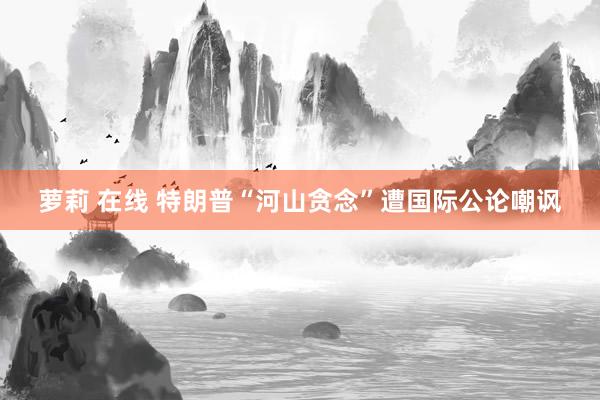 萝莉 在线 特朗普“河山贪念”遭国际公论嘲讽