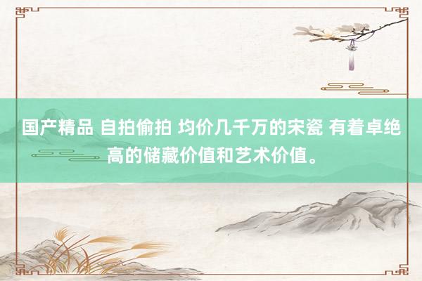 国产精品 自拍偷拍 均价几千万的宋瓷 有着卓绝高的储藏价值和艺术价值。