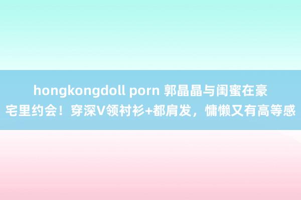hongkongdoll porn 郭晶晶与闺蜜在豪宅里约会！穿深V领衬衫+都肩发，慵懒又有高等感