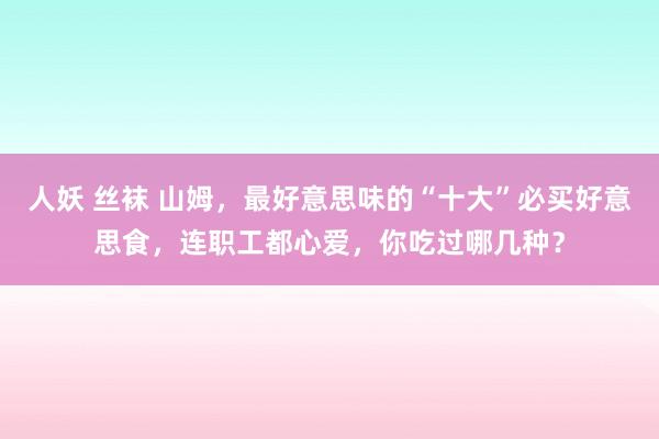 人妖 丝袜 山姆，最好意思味的“十大”必买好意思食，连职工都心爱，你吃过哪几种？