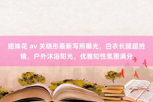 姐妹花 av 关晓彤最新写照曝光，白衣长腿超抢镜，户外沐浴阳光，优雅知性氛围满分