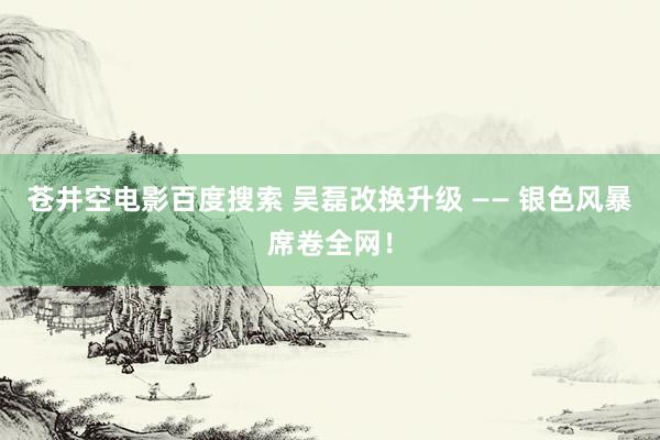 苍井空电影百度搜索 吴磊改换升级 —— 银色风暴席卷全网！