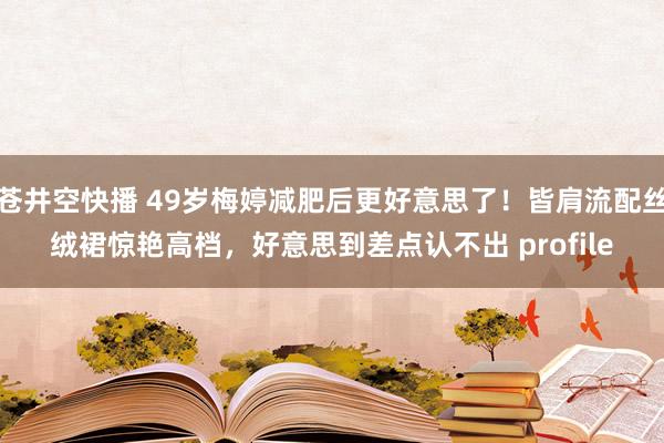 苍井空快播 49岁梅婷减肥后更好意思了！皆肩流配丝绒裙惊艳高档，好意思到差点认不出 profile