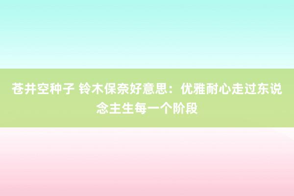苍井空种子 铃木保奈好意思：优雅耐心走过东说念主生每一个阶段