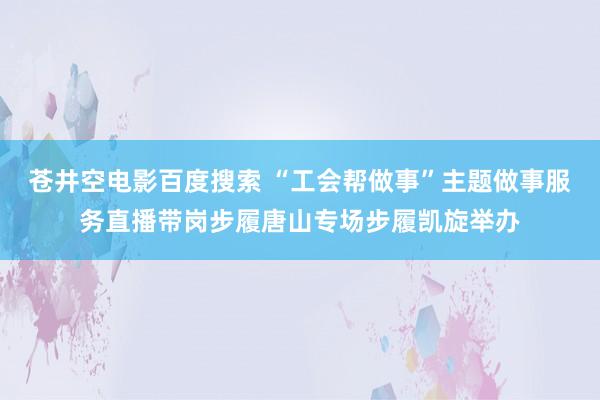 苍井空电影百度搜索 “工会帮做事”主题做事服务直播带岗步履唐山专场步履凯旋举办