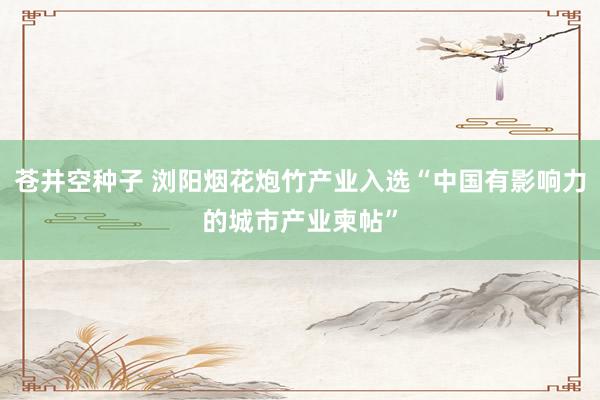 苍井空种子 浏阳烟花炮竹产业入选“中国有影响力的城市产业柬帖”