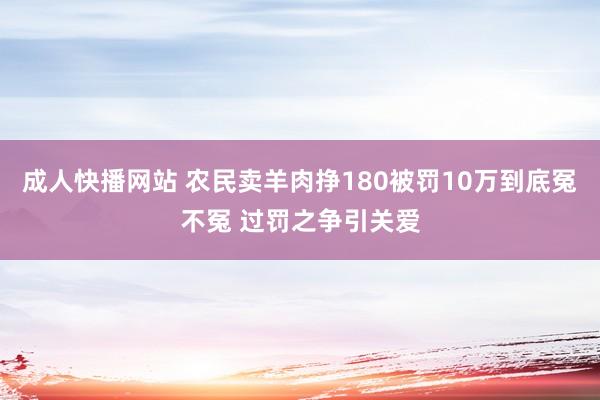 成人快播网站 农民卖羊肉挣180被罚10万到底冤不冤 过罚之争引关爱