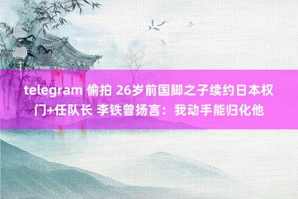 telegram 偷拍 26岁前国脚之子续约日本权门+任队长 李铁曾扬言：我动手能归化他