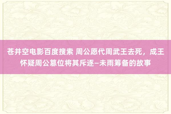 苍井空电影百度搜索 周公愿代周武王去死，成王怀疑周公篡位将其斥逐—未雨筹备的故事