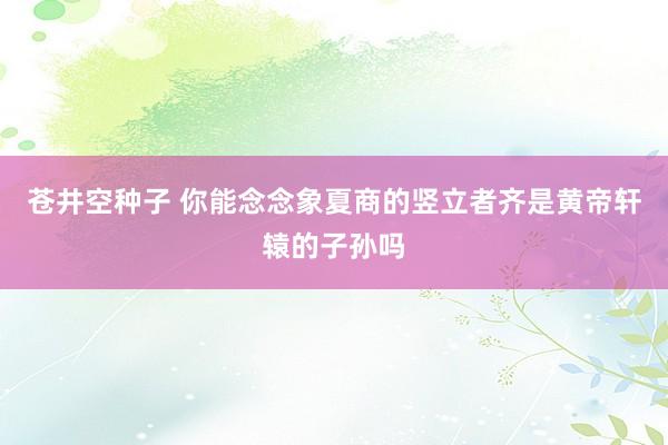 苍井空种子 你能念念象夏商的竖立者齐是黄帝轩辕的子孙吗