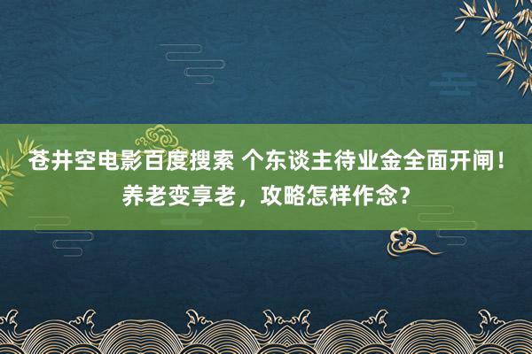 苍井空电影百度搜索 个东谈主待业金全面开闸！养老变享老，攻略怎样作念？