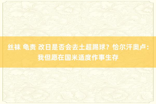 丝袜 龟责 改日是否会去土超踢球？恰尔汗奥卢：我但愿在国米适度作事生存