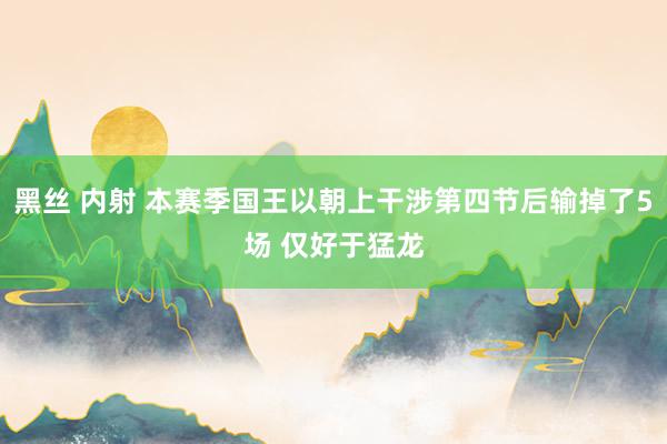 黑丝 内射 本赛季国王以朝上干涉第四节后输掉了5场 仅好于猛龙
