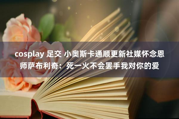 cosplay 足交 小奥斯卡通顺更新社媒怀念恩师萨布利奇：死一火不会罢手我对你的爱
