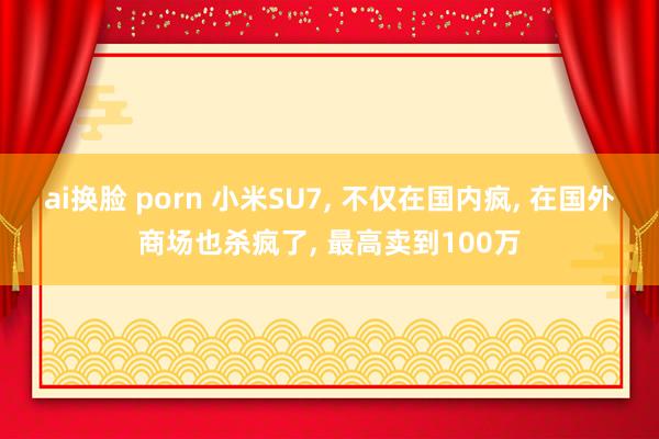 ai换脸 porn 小米SU7, 不仅在国内疯, 在国外商场也杀疯了, 最高卖到100万