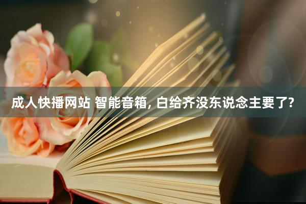 成人快播网站 智能音箱, 白给齐没东说念主要了?