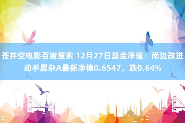 苍井空电影百度搜索 12月27日基金净值：南边改进动手羼杂A最新净值0.6547，跌0.64%