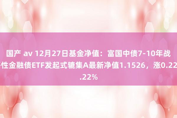 国产 av 12月27日基金净值：富国中债7-10年战略性金融债ETF发起式辘集A最新净值1.1526，涨0.22%