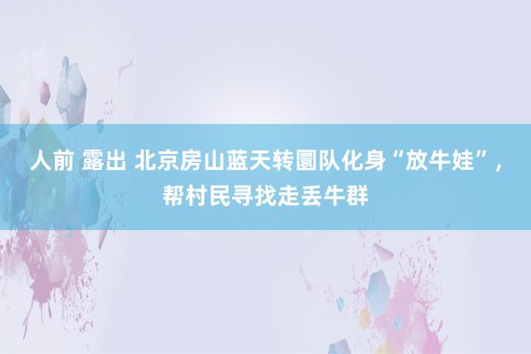人前 露出 北京房山蓝天转圜队化身“放牛娃”，帮村民寻找走丢牛群