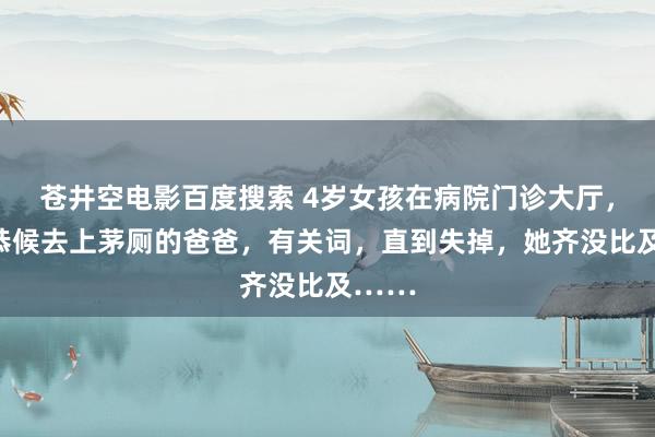 苍井空电影百度搜索 4岁女孩在病院门诊大厅，静静恭候去上茅厕的爸爸，有关词，直到失掉，她齐没比及……