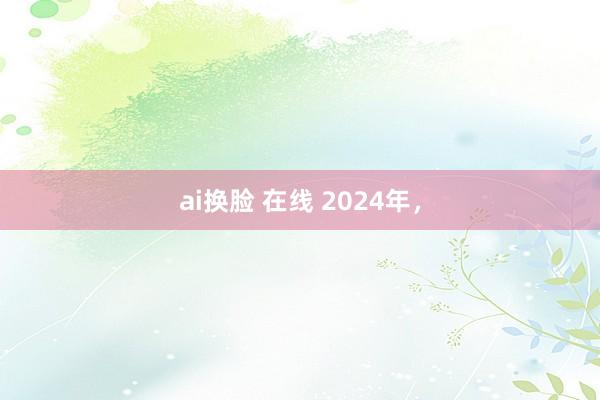 ai换脸 在线 2024年，