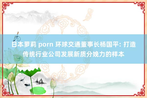 日本萝莉 porn 环球交通董事长杨国平: 打造传统行业公司发展新质分娩力的样本