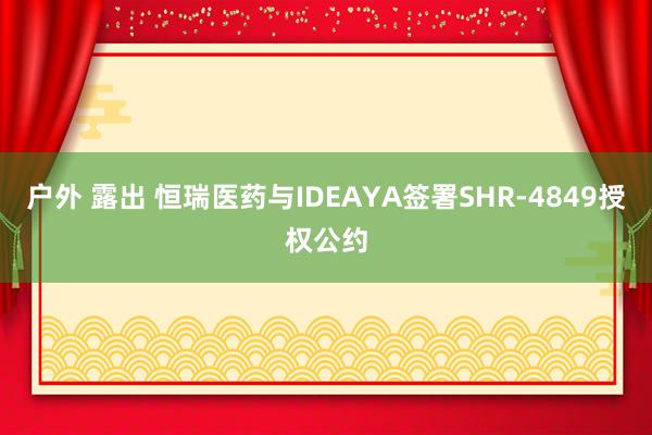 户外 露出 恒瑞医药与IDEAYA签署SHR-4849授权公约