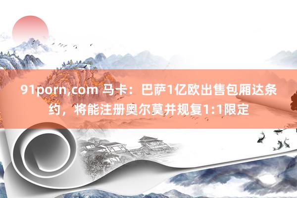 91porn,com 马卡：巴萨1亿欧出售包厢达条约，将能注册奥尔莫并规复1:1限定