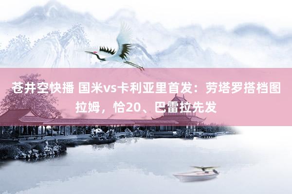 苍井空快播 国米vs卡利亚里首发：劳塔罗搭档图拉姆，恰20、巴雷拉先发