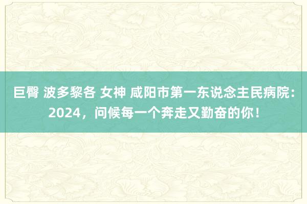 巨臀 波多黎各 女神 咸阳市第一东说念主民病院：2024，问候每一个奔走又勤奋的你！